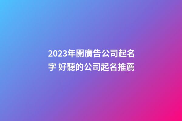 2023年開廣告公司起名字 好聽的公司起名推薦